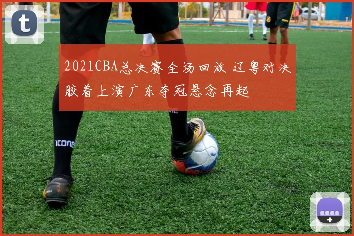 2021CBA总决赛全场回放 辽粤对决胶着上演广东夺冠悬念再起