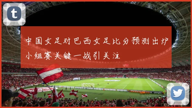 中国女足对巴西女足比分预测出炉小组赛关键一战引关注