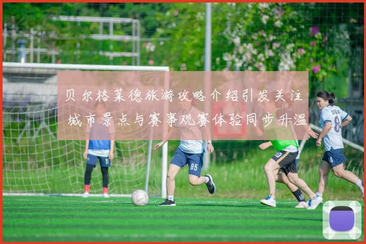 贝尔格莱德旅游攻略介绍引发关注 城市景点与赛事观赛体验同步升温