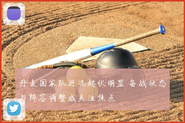 丹麦国家队近况起伏明显 备战状态与阵容调整成关注焦点