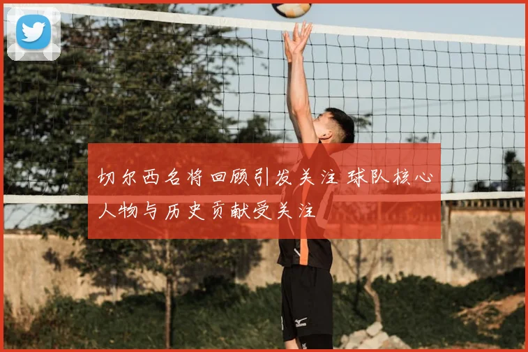 切尔西名将回顾引发关注 球队核心人物与历史贡献受关注
