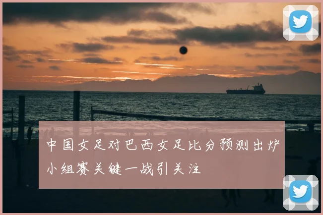 中国女足对巴西女足比分预测出炉小组赛关键一战引关注