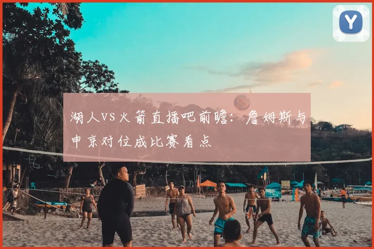 湖人vs火箭直播吧前瞻：詹姆斯与申京对位成比赛看点