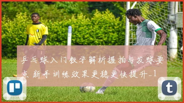 乒乓球入门教学解析握拍与发球要点 新手训练效果更稳更快提升_1
