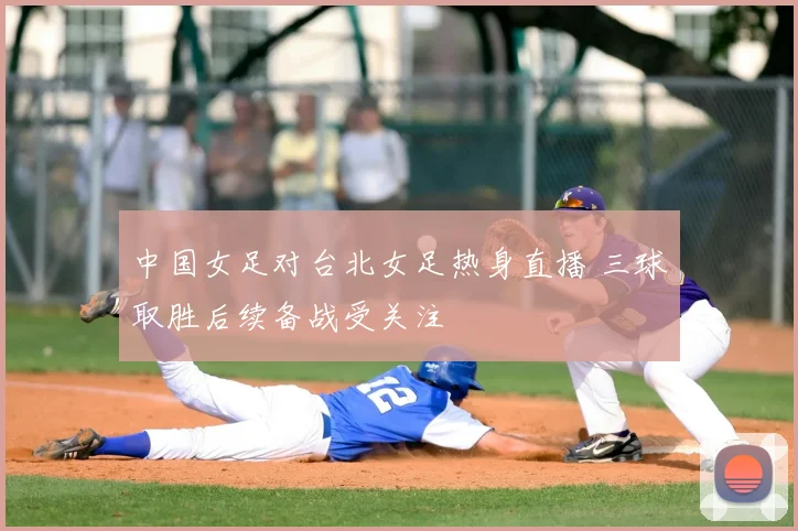 中国女足对台北女足热身直播 三球取胜后续备战受关注