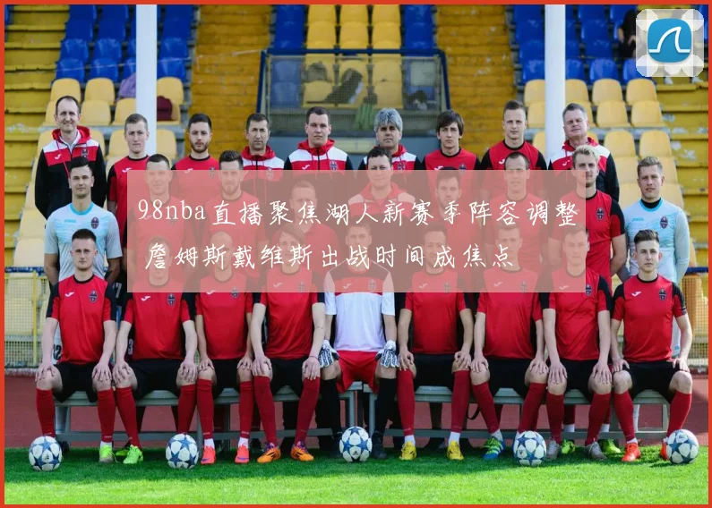 98nba直播聚焦湖人新赛季阵容调整 詹姆斯戴维斯出战时间成焦点