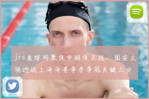 jrs看球网聚焦中超焦点战，国安主场迎战上海海港争夺争冠关键三分