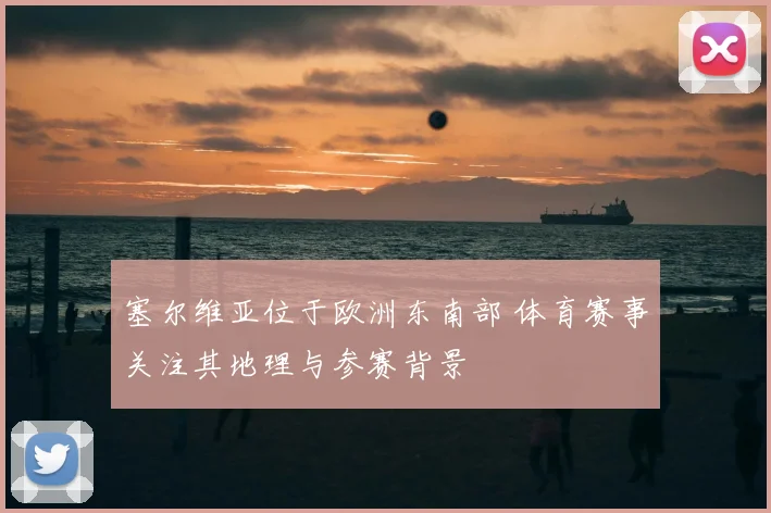 塞尔维亚位于欧洲东南部 体育赛事关注其地理与参赛背景