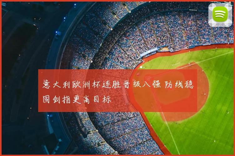 意大利欧洲杯连胜晋级八强 防线稳固剑指更高目标
