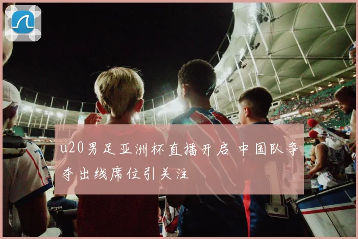 u20男足亚洲杯直播开启 中国队争夺出线席位引关注