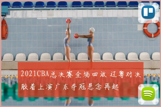 2021CBA总决赛全场回放 辽粤对决胶着上演广东夺冠悬念再起