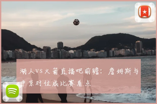 湖人vs火箭直播吧前瞻：詹姆斯与申京对位成比赛看点