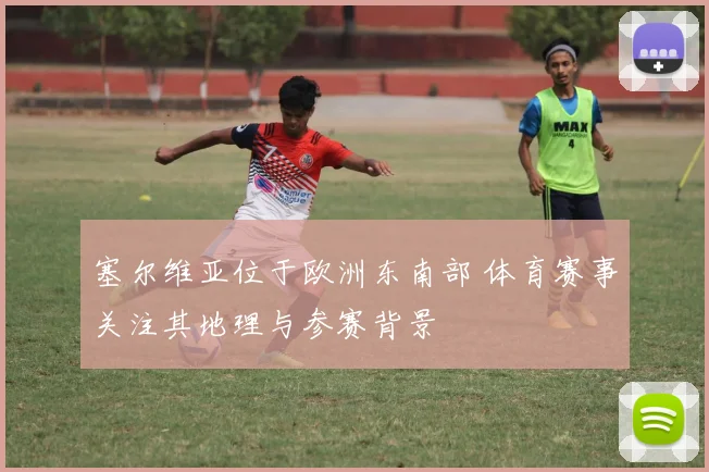 塞尔维亚位于欧洲东南部 体育赛事关注其地理与参赛背景