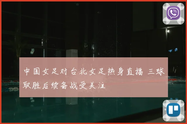 中国女足对台北女足热身直播 三球取胜后续备战受关注