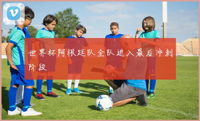 世界杯阿根廷队全队进入最后冲刺阶段