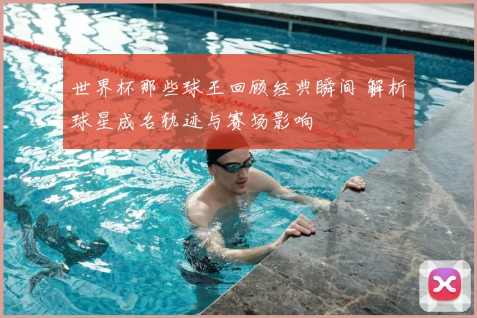 世界杯那些球王回顾经典瞬间 解析球星成名轨迹与赛场影响