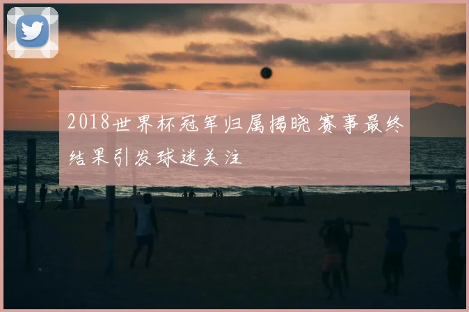 2018世界杯冠军归属揭晓 赛事最终结果引发球迷关注